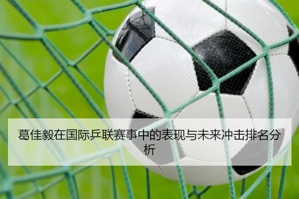 葛佳毅在国际乒联赛事中的表现与未来冲击排名分析