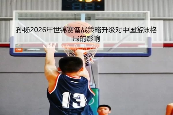 孙杨2026年世锦赛备战策略升级对中国游泳格局的影响