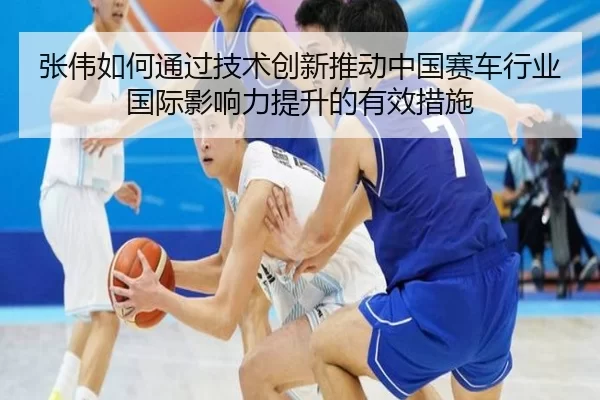 张伟如何通过技术创新推动中国赛车行业国际影响力提升的有效措施
