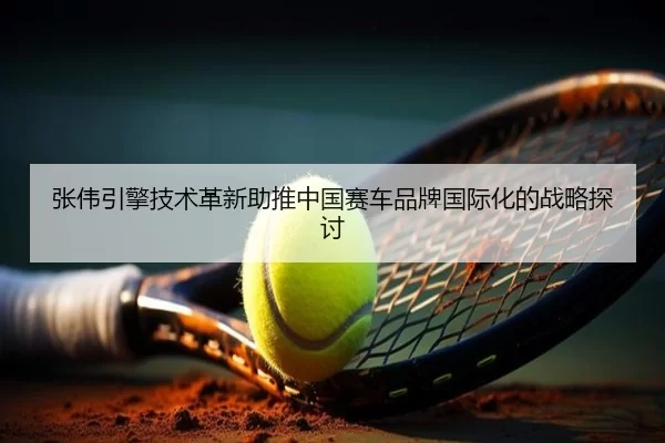张伟引擎技术革新助推中国赛车品牌国际化的战略探讨